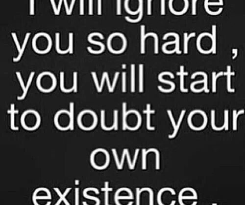 I will ignore you so hard, you will start to doubt your own existence