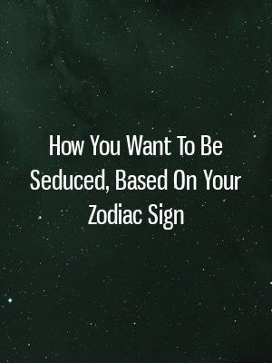 How You Want To Be Seduced, Based On Your Zodiac Sign