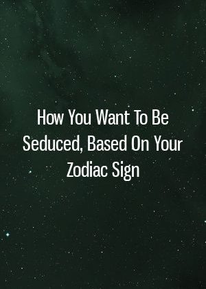 How You Want To Be Seduced, Based On Your Zodiac Sign