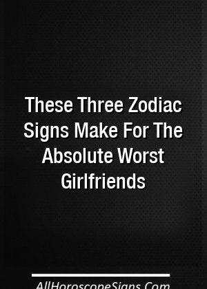 These Three Zodiac Signs Make For The Absolute Worst Girlfriends