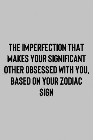 The Imperfection That Makes Your Significant Other Obsessed With You, Based On Your Zodiac…