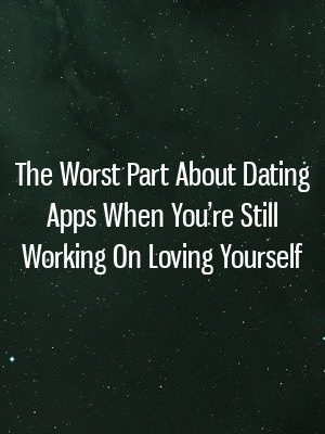 The Worst Part About Dating Apps When You’re Still Working On Loving Yourself