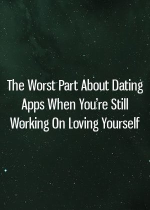 The Worst Part About Dating Apps When You’re Still Working On Loving Yourself