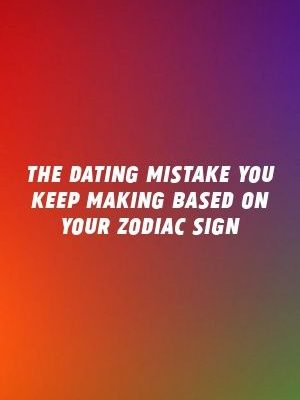The Dating Mistake You Keep Making Based On Your Zodiac Sign