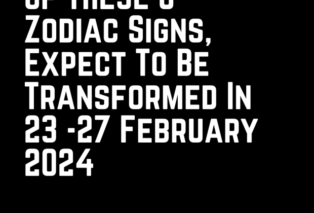 If You Are One Of These 6 Zodiac Signs, Expect To Be Transformed In 23 -27 February 2024