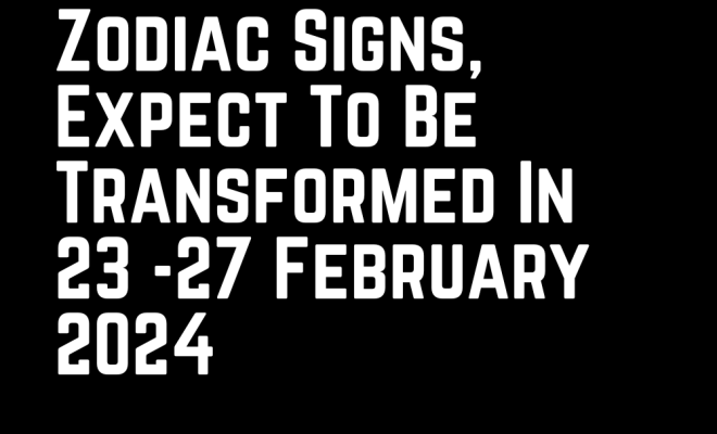 If You Are One Of These 6 Zodiac Signs, Expect To Be Transformed In 23 -27 February 2024
